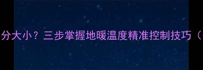 地暖旋钮怎么分大小三步掌握地暖温度精准控制技巧附使用指南