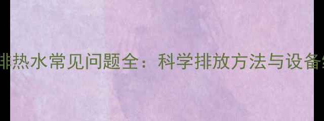 地暖暖气排热水常见问题全科学排放方法与设备维护指南