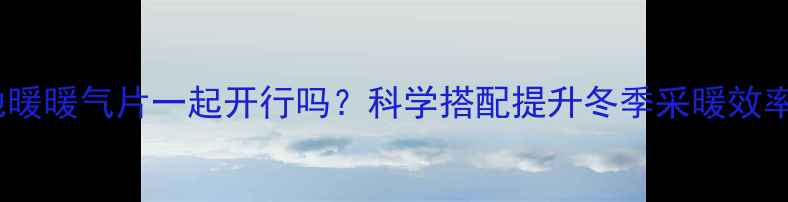 地暖暖气片一起开行吗科学搭配提升冬季采暖效率