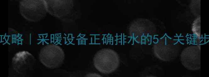 图片 地暖暖气片排水全攻略｜采暖设备正确排水的5个关键步骤（附防冻指南）