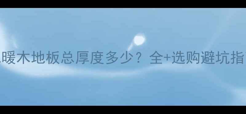 图片 地暖木地板总厚度多少？全+选购避坑指南