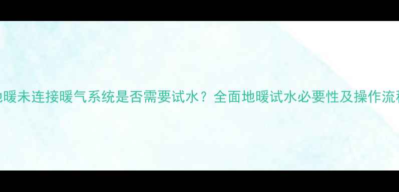 地暖未连接暖气系统是否需要试水全面地暖试水必要性及操作流程