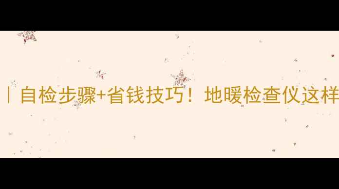 图片 地暖检修全攻略｜自检步骤+省钱技巧！地暖检查仪这样用不花冤枉钱🔥