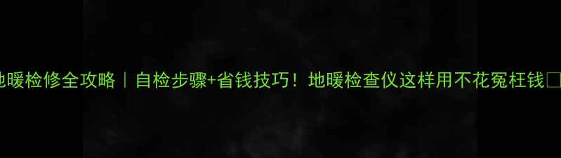 地暖检修全攻略自检步骤省钱技巧地暖检查仪这样用不花冤枉钱