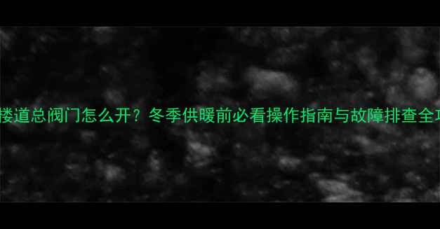 地暖楼道总阀门怎么开冬季供暖前必看操作指南与故障排查全攻略