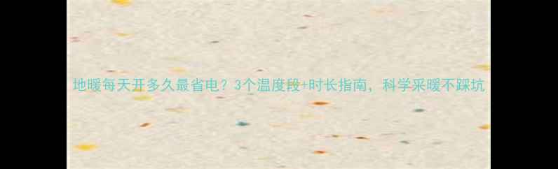 图片 地暖每天开多久最省电？3个温度段+时长指南，科学采暖不踩坑