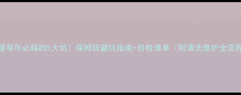 地暖每年必踩的5大坑保姆级避坑指南自检清单附清洗维护全流程