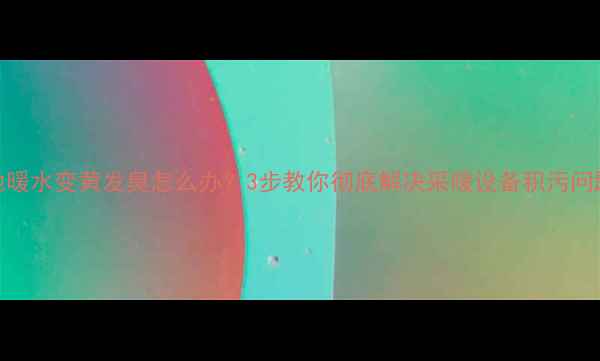 地暖水变黄发臭怎么办3步教你彻底解决采暖设备积污问题