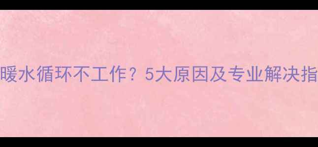 地暖水循环不工作5大原因及专业解决指南