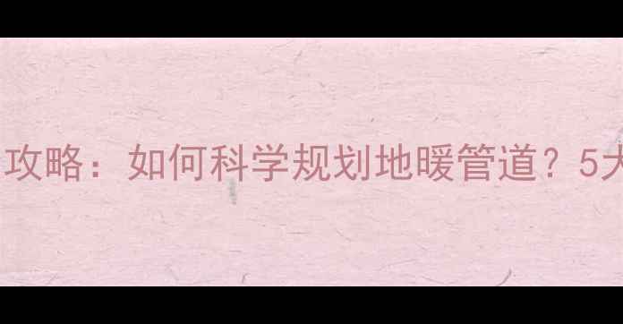 图片 地暖水管布局全攻略：如何科学规划地暖管道？5大避坑指南+成本