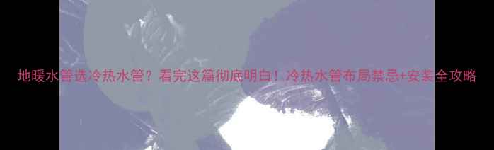 地暖水管选冷热水管看完这篇彻底明白冷热水管布局禁忌安装全攻略
