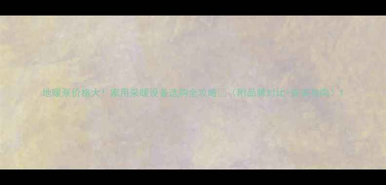 地暖泵价格大家用采暖设备选购全攻略附品牌对比安装指南