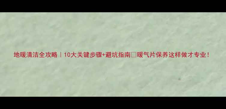 图片 地暖清洁全攻略｜10大关键步骤+避坑指南🔥暖气片保养这样做才专业！