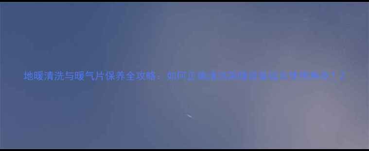 图片 地暖清洗与暖气片保养全攻略：如何正确清洁采暖设备延长使用寿命？2