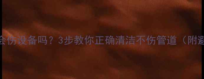地暖清洗会伤设备吗3步教你正确清洁不伤管道附避坑指南