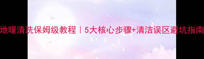 地暖清洗保姆级教程5大核心步骤清洁误区避坑指南