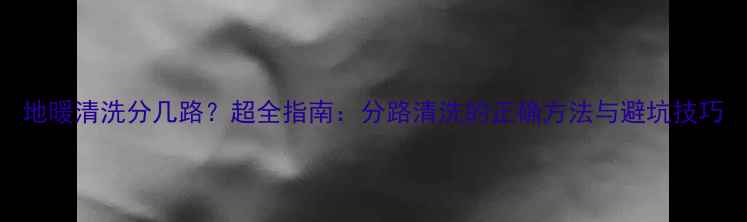 地暖清洗分几路超全指南分路清洗的正确方法与避坑技巧