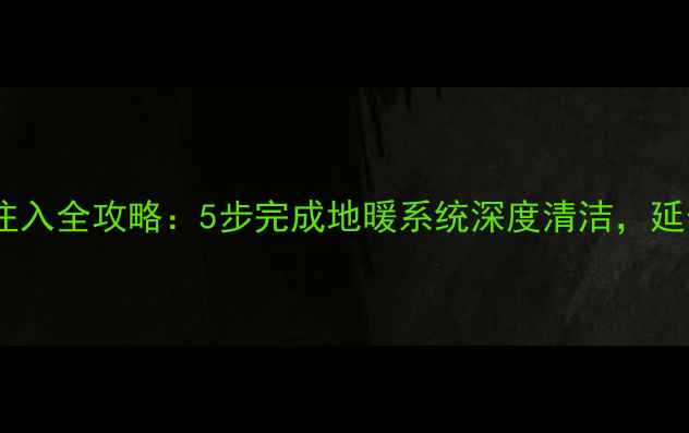 地暖清洗液注入全攻略5步完成地暖系统深度清洁延长设备寿命