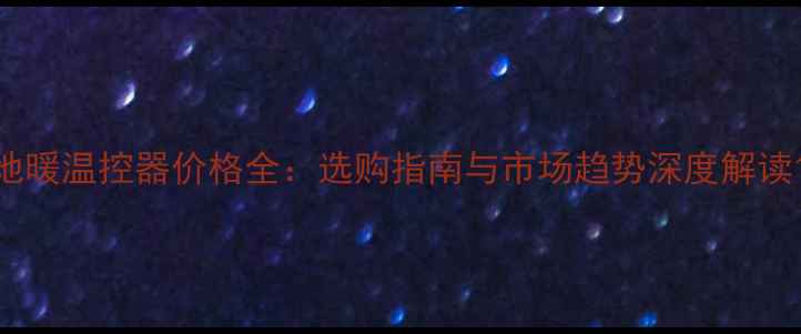 地暖温控器价格全选购指南与市场趋势深度解读