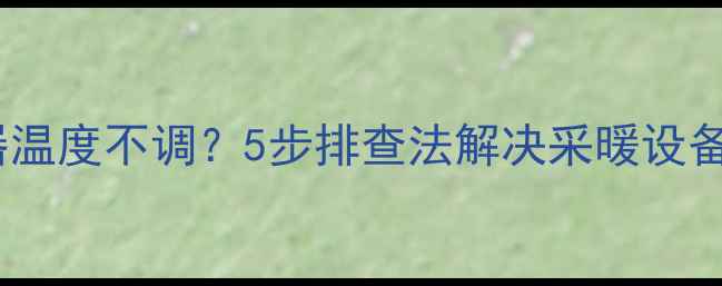 地暖温控器温度不调5步排查法解决采暖设备常见问题