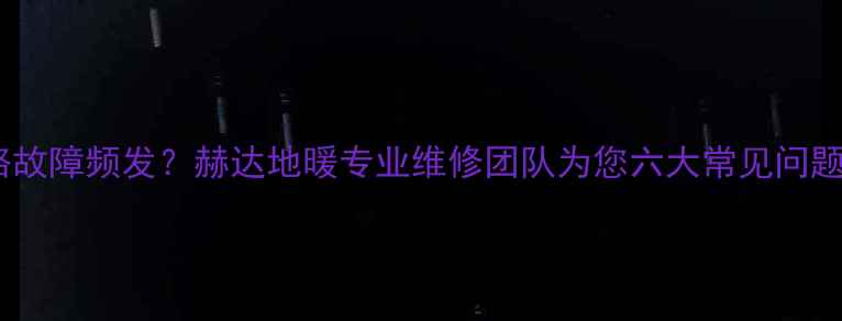 地暖温控线路故障频发赫达地暖专业维修团队为您六大常见问题及预防措施