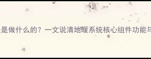 地暖温控表是做什么的一文说清地暖系统核心组件功能与节能技巧