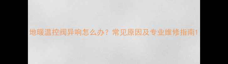 图片 地暖温控阀异响怎么办？常见原因及专业维修指南1