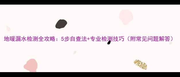 图片 地暖漏水检测全攻略：5步自查法+专业检测技巧（附常见问题解答）