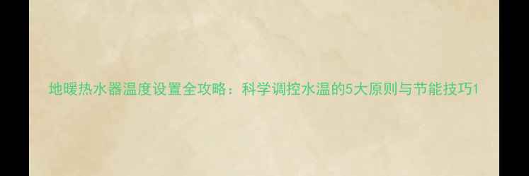 地暖热水器温度设置全攻略科学调控水温的5大原则与节能技巧