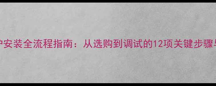 图片 地暖燃气炉安装全流程指南：从选购到调试的12项关键步骤与避坑攻略