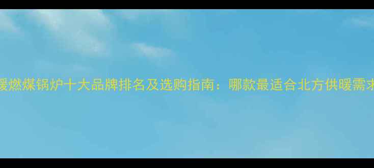 地暖燃煤锅炉十大品牌排名及选购指南哪款最适合北方供暖需求