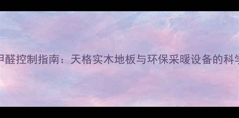 图片 地暖甲醛控制指南：天格实木地板与环保采暖设备的科学搭配