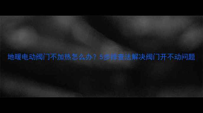 图片 地暖电动阀门不加热怎么办？5步排查法解决阀门开不动问题