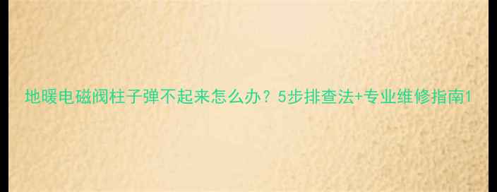 地暖电磁阀柱子弹不起来怎么办5步排查法专业维修指南