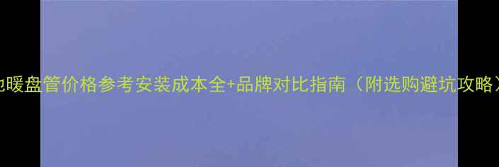 地暖盘管价格参考安装成本全品牌对比指南附选购避坑攻略