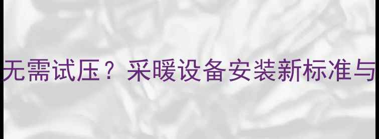 图片 地暖盘管安装无需试压？采暖设备安装新标准与风险防范指南