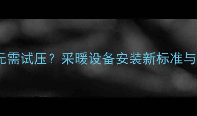 图片 地暖盘管安装无需试压？采暖设备安装新标准与风险防范指南1