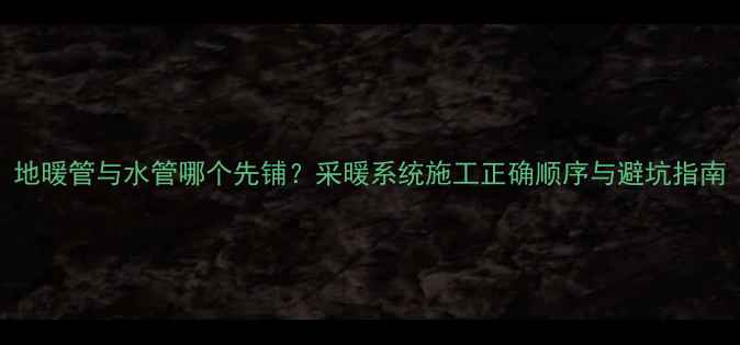 地暖管与水管哪个先铺采暖系统施工正确顺序与避坑指南