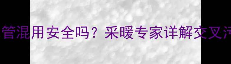 地暖管与生活饮用水管混用安全吗采暖专家详解交叉污染风险与解决方案