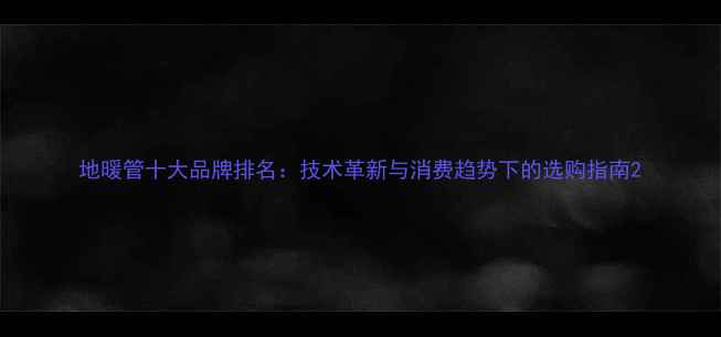 图片 地暖管十大品牌排名：技术革新与消费趋势下的选购指南2