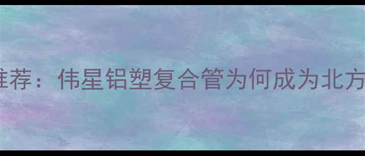 地暖管品牌推荐伟星铝塑复合管为何成为北方家庭首选