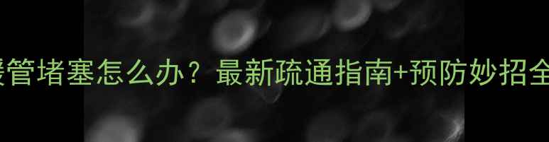 地暖管堵塞怎么办最新疏通指南预防妙招全