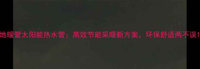 图片 地暖管太阳能热水管：高效节能采暖新方案，环保舒适两不误1