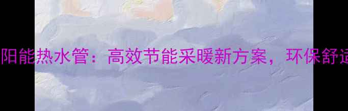 图片 地暖管太阳能热水管：高效节能采暖新方案，环保舒适两不误2