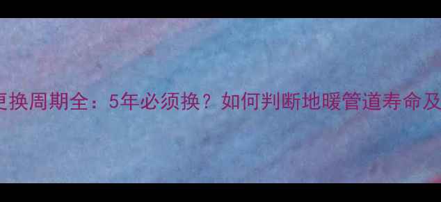 图片 地暖管子更换周期全：5年必须换？如何判断地暖管道寿命及更换指南1