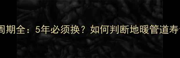 地暖管子更换周期全5年必须换如何判断地暖管道寿命及更换指南
