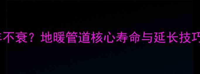 地暖管寿命达20年不衰地暖管道核心寿命与延长技巧附选购指南