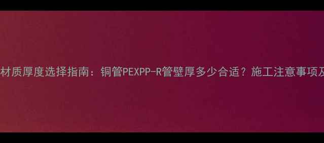 图片 地暖管常见材质厚度选择指南：铜管PEXPP-R管壁厚多少合适？施工注意事项及成本对比1