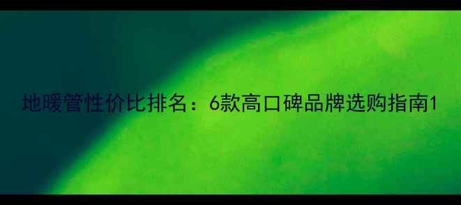 地暖管性价比排名6款高口碑品牌选购指南