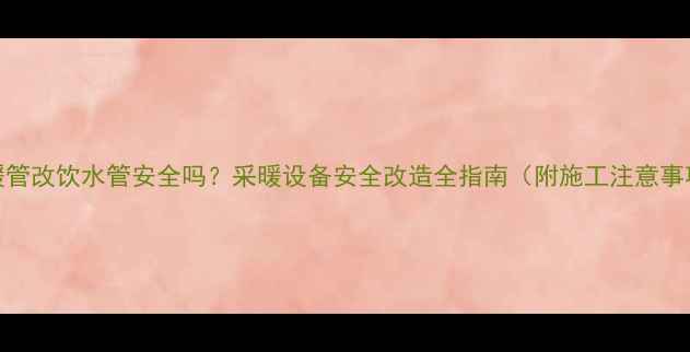 地暖管改饮水管安全吗采暖设备安全改造全指南附施工注意事项